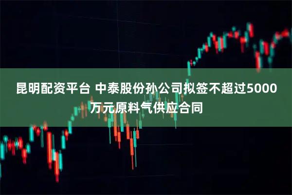 昆明配资平台 中泰股份孙公司拟签不超过5000万元原料气供应合同