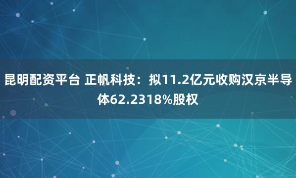 昆明配资平台 正帆科技：拟11.2亿元收购汉京半导体62.2318%股权