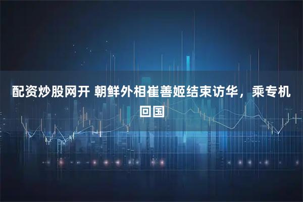 配资炒股网开 朝鲜外相崔善姬结束访华，乘专机回国