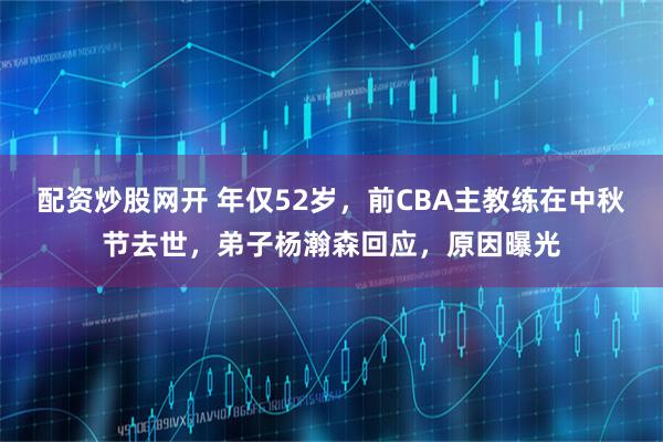 配资炒股网开 年仅52岁，前CBA主教练在中秋节去世，弟子杨瀚森回应，原因曝光