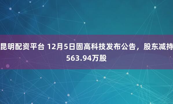 昆明配资平台 12月5日固高科技发布公告，股东减持563.94万股