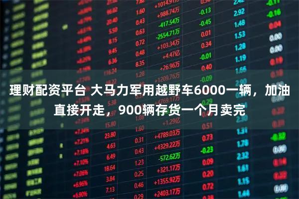 理财配资平台 大马力军用越野车6000一辆，加油直接开走，900辆存货一个月卖完