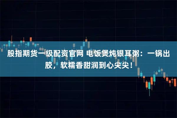 股指期货一级配资官网 电饭煲炖银耳粥：一锅出胶，软糯香甜润到心尖尖！