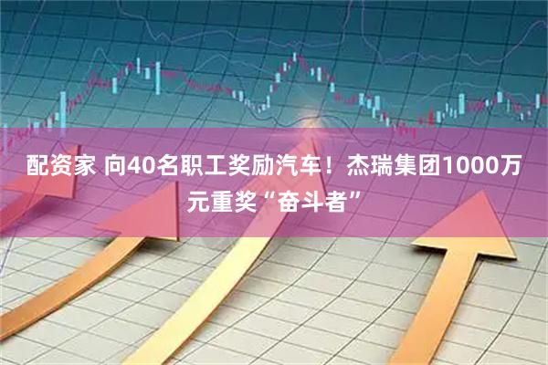 配资家 向40名职工奖励汽车！杰瑞集团1000万元重奖“奋斗者”
