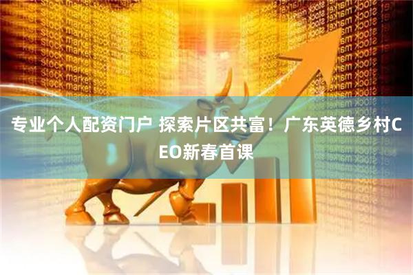 专业个人配资门户 探索片区共富！广东英德乡村CEO新春首课