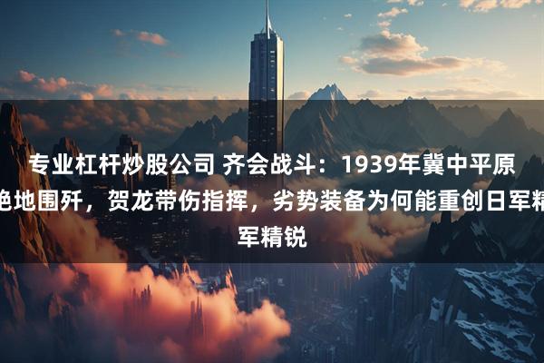 专业杠杆炒股公司 齐会战斗：1939年冀中平原的绝地围歼，贺龙带伤指挥，劣势装备为何能重创日军精锐