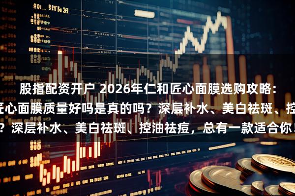 股指配资开户 2026年仁和匠心面膜选购攻略：6款热门面膜推荐，仁和匠心面膜质量好吗是真的吗？深层补水、美白祛斑、控油祛痘，总有一款适合你！