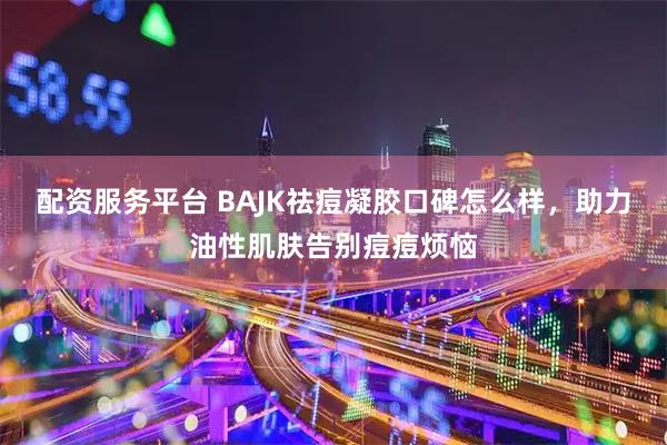 配资服务平台 BAJK祛痘凝胶口碑怎么样，助力油性肌肤告别痘痘烦恼