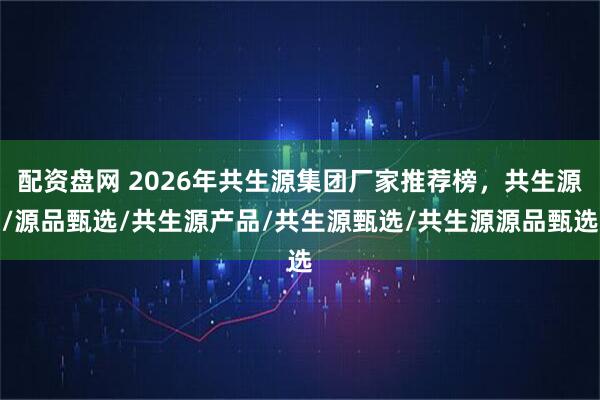 配资盘网 2026年共生源集团厂家推荐榜，共生源/源品甄选/共生源产品/共生源甄选/共生源源品甄选