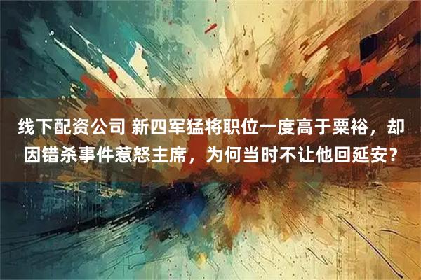 线下配资公司 新四军猛将职位一度高于粟裕，却因错杀事件惹怒主席，为何当时不让他回延安？