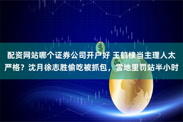 配资网站哪个证券公司开户好 王鹤棣当主理人太严格？沈月徐志胜偷吃被抓包，雪地里罚站半小时