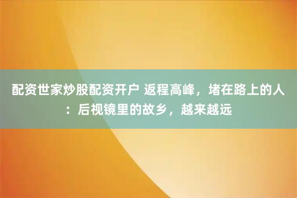 配资世家炒股配资开户 返程高峰，堵在路上的人：后视镜里的故乡，越来越远