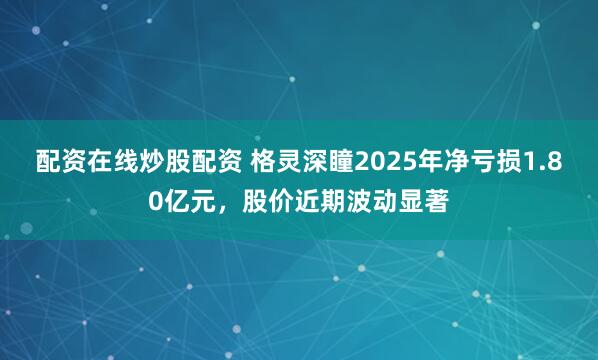 配资在线炒股配资 格灵深瞳2025年净亏损1.80亿元，股价近期波动显著