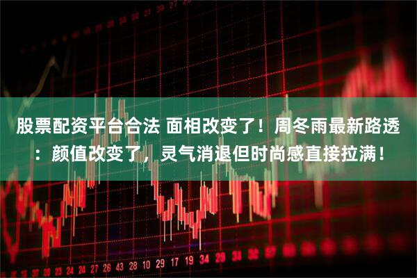 股票配资平台合法 面相改变了！周冬雨最新路透：颜值改变了，灵气消退但时尚感直接拉满！