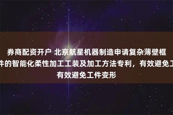 券商配资开户 北京航星机器制造申请复杂薄壁框架结构件的智能化柔性加工工装及加工方法专利，有效避免工件变形