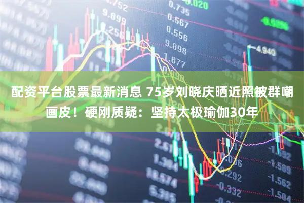 配资平台股票最新消息 75岁刘晓庆晒近照被群嘲画皮！硬刚质疑：坚持太极瑜伽30年