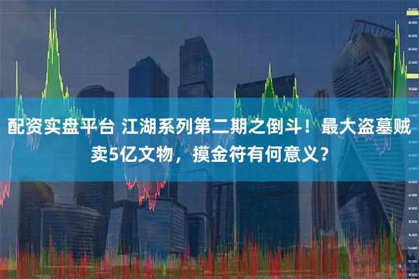 配资实盘平台 江湖系列第二期之倒斗！最大盗墓贼卖5亿文物，摸金符有何意义？