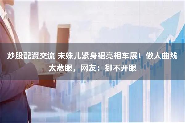 炒股配资交流 宋姝儿紧身裙亮相车展！傲人曲线太惹眼，网友：挪不开眼
