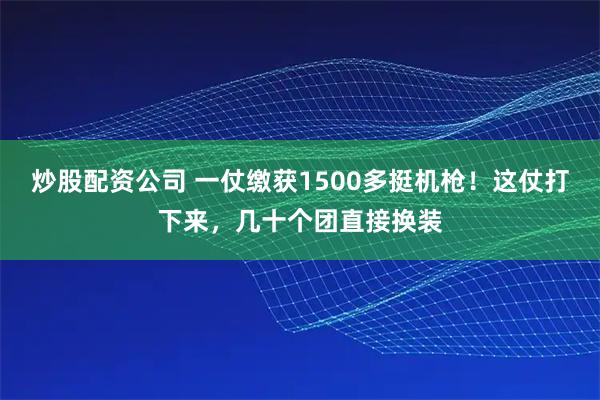 炒股配资公司 一仗缴获1500多挺机枪！这仗打下来，几十个团直接换装