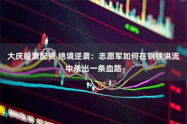 大庆股票配资 绝境逆袭：志愿军如何在钢铁洪流中杀出一条血路