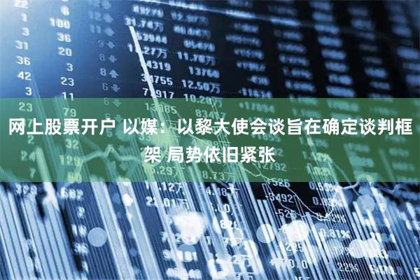 网上股票开户 以媒：以黎大使会谈旨在确定谈判框架 局势依旧紧张
