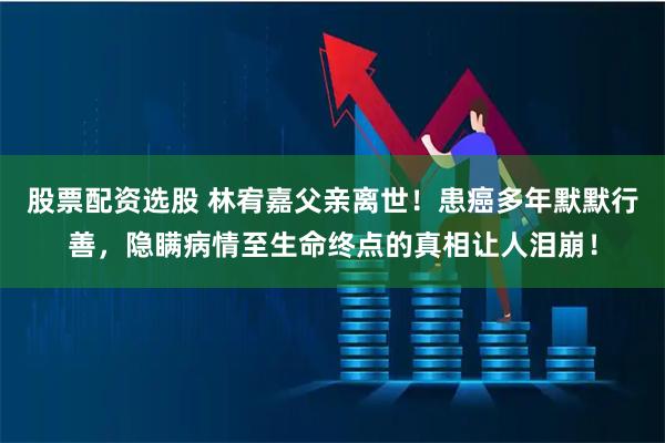股票配资选股 林宥嘉父亲离世！患癌多年默默行善，隐瞒病情至生命终点的真相让人泪崩！