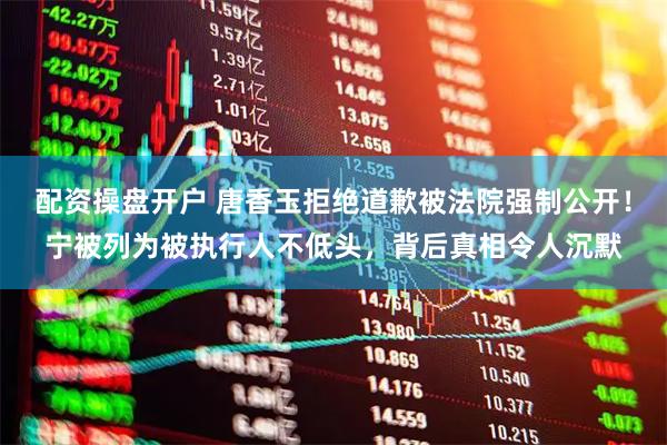 配资操盘开户 唐香玉拒绝道歉被法院强制公开！宁被列为被执行人不低头，背后真相令人沉默