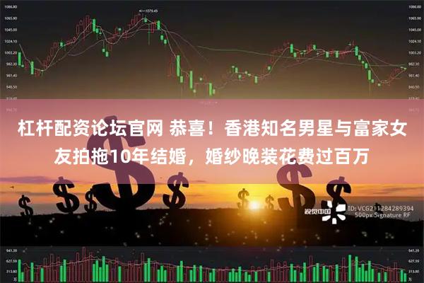 杠杆配资论坛官网 恭喜！香港知名男星与富家女友拍拖10年结婚，婚纱晚装花费过百万