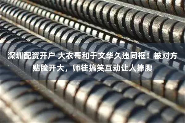 深圳配资开户 大衣哥和于文华久违同框！被对方贴脸开大，师徒搞笑互动让人捧腹