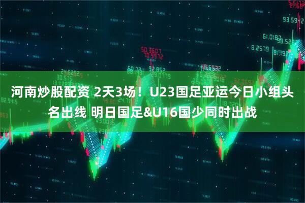 河南炒股配资 2天3场！U23国足亚运今日小组头名出线 明日国足&U16国少同时出战