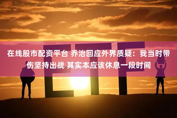 在线股市配资平台 乔治回应外界质疑：我当时带伤坚持出战 其实本应该休息一段时间
